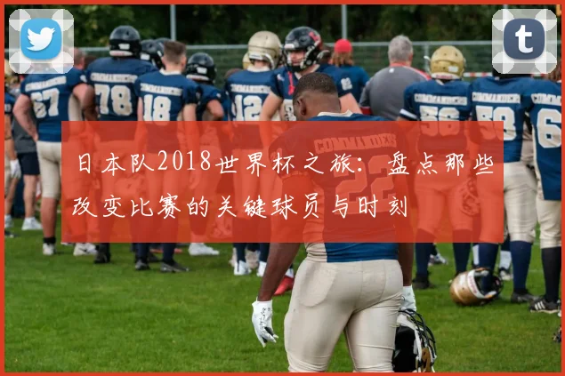 日本队2018世界杯之旅:盘点那些改变比赛的关键球员与时刻