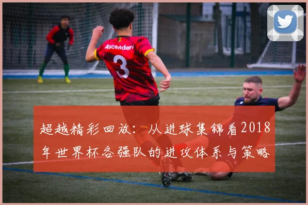 超越精彩回放:从进球集锦看2018年世界杯各强队的进攻体系与策略演变