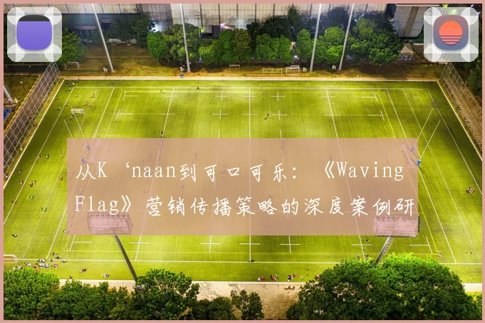 从K‘naan到可口可乐:《Waving Flag》营销传播策略的深度案例研究