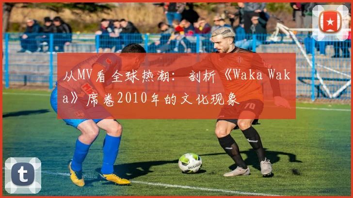 从MV看全球热潮：剖析《Waka Waka》席卷2010年的文化现象