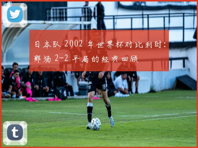 日本队 2002 年世界杯对比利时：那场 2-2 平局的经典回顾