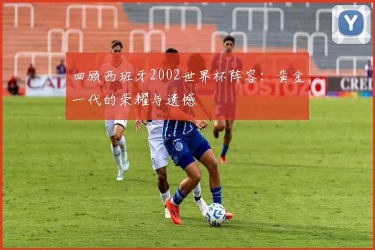 回顾西班牙2002世界杯阵容:黄金一代的荣耀与遗憾