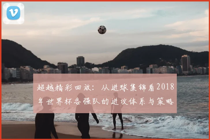 超越精彩回放:从进球集锦看2018年世界杯各强队的进攻体系与策略演变