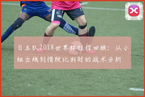 日本队2018世界杯征程回顾:从小组出线到惜败比利时的战术分析