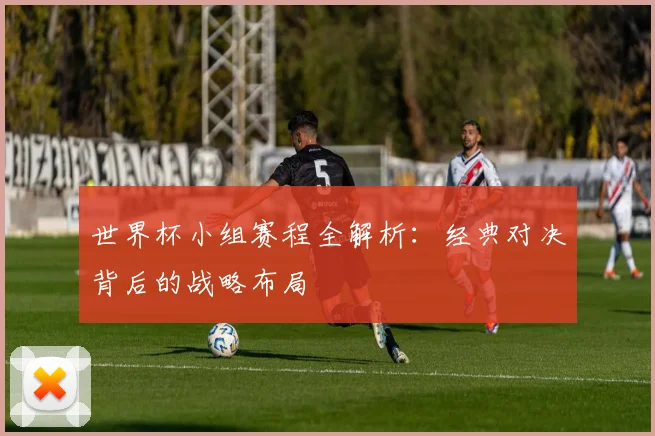 世界杯小组赛程全解析：经典对决背后的战略布局