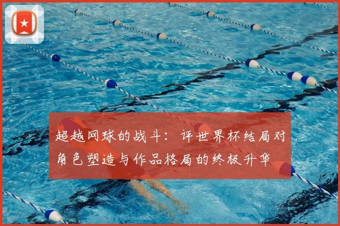 超越网球的战斗：评世界杯结局对角色塑造与作品格局的终极升华