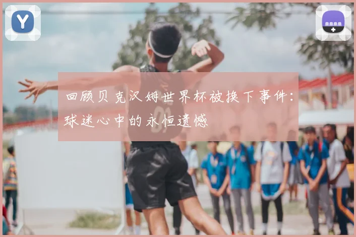 回顾贝克汉姆世界杯被换下事件:球迷心中的永恒遗憾