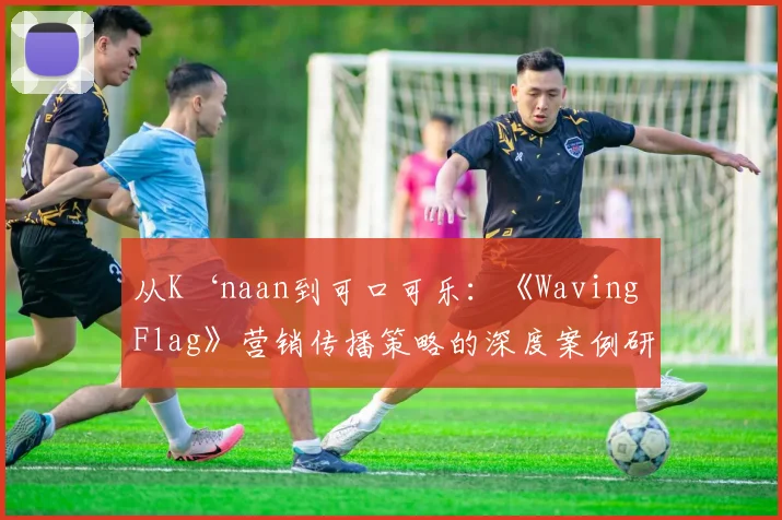 从K‘naan到可口可乐：《Waving Flag》营销传播策略的深度案例研究