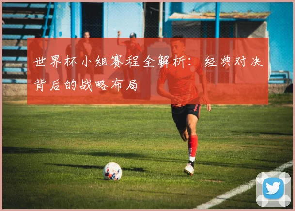 世界杯小组赛程全解析：经典对决背后的战略布局