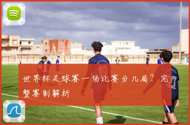 世界杯足球赛一场比赛分几局?完整赛制解析