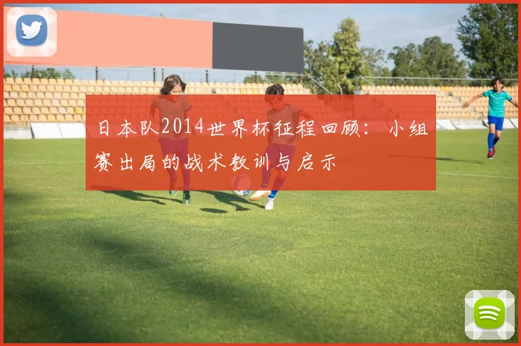 日本队2014世界杯征程回顾:小组赛出局的战术教训与启示
